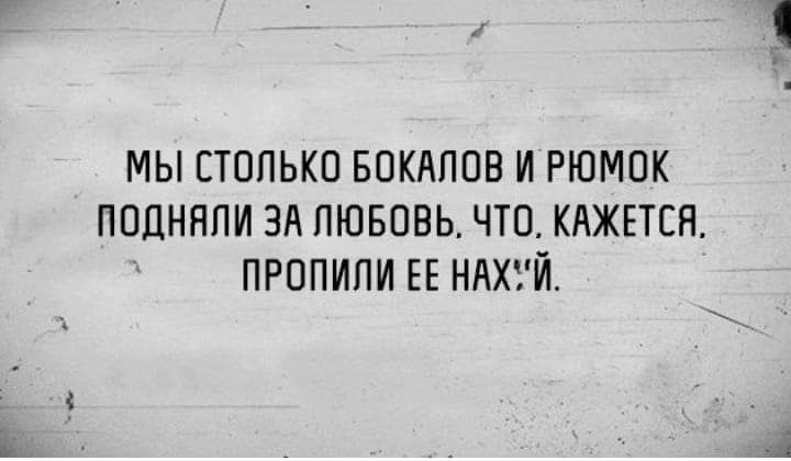 МЫ СТОЛЬКО БОКАПОВ И РЮМОК ПОДНЯПИ ЗА ЛЮБОВЬ ЧТО КАЖЕТСЯ ПРОПИПИ ЕЕ НАХУЙ