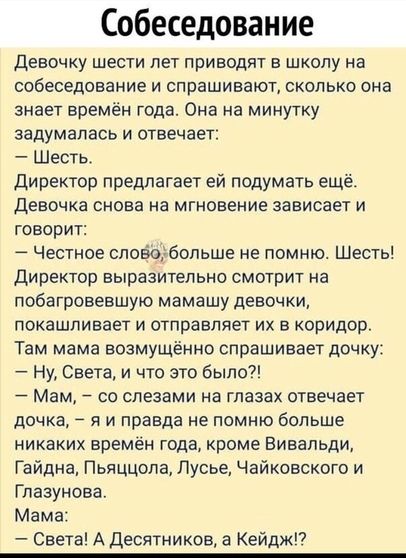 Собеседование Девочку шести лет приводит в школу на собеседование и спрашивают сколько она знает времён года Она на минутку задумалась и отвечает Шесть Директор предлагает ей подумать ещё девочка снова на мгновение зависает и говорит Честное сповоубопьше не помню Шесть Директор выразительно смотрит на побагровевшую мамашу девочки покашливает и отправляет их в коридор Там мама возмущённо спрашивает