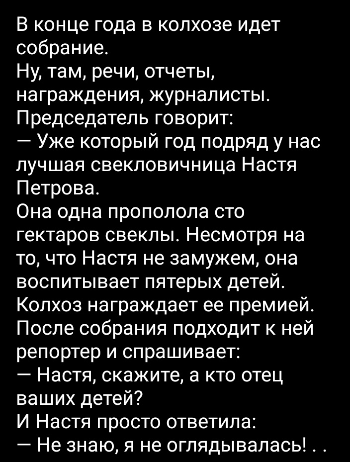 В конце года в колхозе идет собрание Ну там речи отчеты награждения журналисты Председатель говорит Уже который год подряд у нас лучшая свекловичница Настя Петрова Она одна прополола сто гектаров свеклы Несмотря на то что Настя не замужем она воспитывает пятерых детей Колхоз награждает ее премией После собрания подходит к ней репортер и спрашивает Настя скажите а кто отец ваших детей И Настя прост