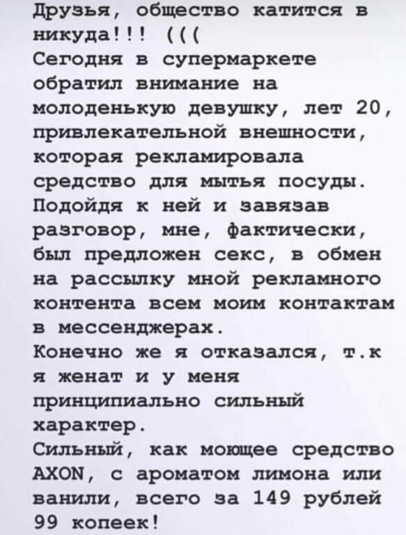 друзья общество катится в никуда Сегодня в супермаркете обратил внимание на молоденькую девушку лет 20 привлекательной внешности которая рекламировала средство для мытья посуды Подойдя к ней и завязав разговор мне Фактически был предложен секс в обмен на рассылку мной рекламного контента всем моим контактам в мессенджерах Конечно же я отказался тк я женат и у меня принципиально сильный характер Си