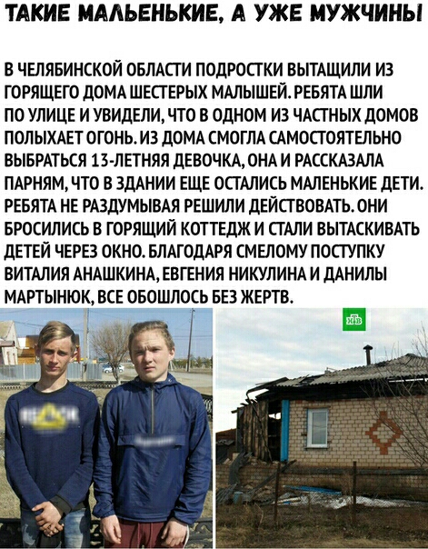 КИЕ МААЬЕНЬКИЕ А УЖЕ МУЖЧИНЫ В ЧЕЛЯБИНСКОЙ ОБЛАСТИ ПОДРОСТКИ ВЫТАЩИЛИ ИЗ ГОРЯЩЕГО дОМА ШЕСТЕРЫХ МАЛЫШЕЙ РЕБЯТА ШПИ ПО УЛИЦЕ И УВИДЕЛИ ЧТО В ОДНОМ ИЗ ЧАСТНЫХ дОМОВ ПОЛЫХАЕТОГОНЬ И3 дОМА СМОГЛА САМОСТОЯТЕЛЬНО ВЫБРАТЬСЯ 13 ЛЕТНЯЯ ДЕВОЧКА ОНА И РАССКАЗАЛА ПАРНЯМ ЧТО В ЗДАНИИ ЕЩЕ ОСТАЛИСЬ МАЛЕНЬКИЕ дЕТИ РЕБЯТА НЕ РАЗЛУМЫВАЯ РЕШИЛИ дЕЙСГВОВАТЬОНИ БРОСИЛИСЬ В ГОРЯЩИЙ КОТТЕДЖ И СТАЛИ ВЫТАСКИВАТЬ дЕТЕЙ ЧЕР
