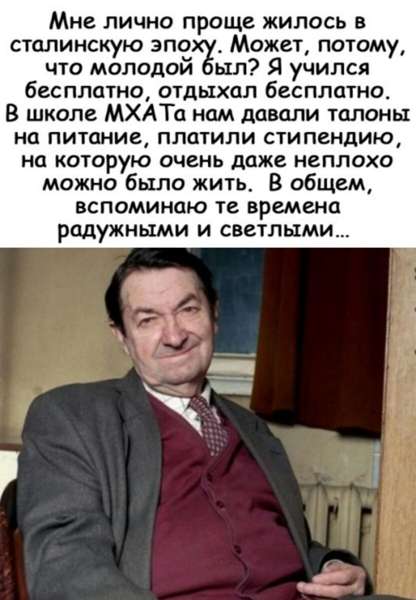 Мне лично проще жилось в сталинскую зло Может потому что молодои ыл Я учился бесплатно отдыхал бесплатно В школе МХАТа нам давали талоны на питание платили стипендию на которую очень даже неплохо можно было жить В общем вспоминаю те времена радужными И СВСТЛЫМИ