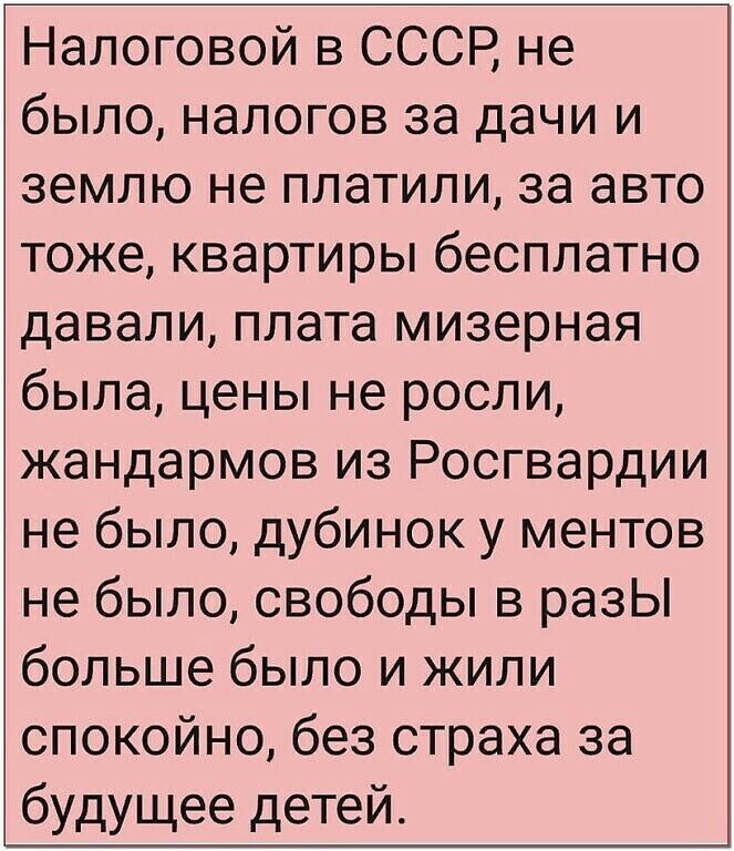 Налоговой в СССР не было налогов за дачи и землю не платили за авто тоже квартиры бесплатно давали плата мизерная была цены не росли жандармов из Росгвардии не было дубинок у ментов не было свободы в разЫ больше было и жили спокойно без страха за будущее детей