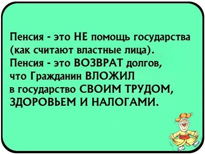 Пенсия это НЕ помощь государства как считают властные лица Пенсия это ВОЗВРАТ долгов что Гражданин ВЛОЖИЛ в государство СВОИМ ТРУДОМ ЗДОРОВЬЕМ И НАЛОГАМИ