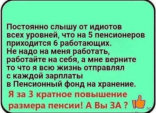 Постоянно слышу от идиотов всех уровней что на 5 пенсионеров приходится 6 работающих Не надо на меня работать работайте на себя а мне верните то что я всю жизнь отправлял с каждой зарплаты в Пенсионный фонд на хранение Я за 3 кратное повышение размера пенсии А Вы ЗА