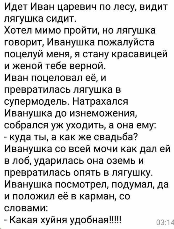 Идет Иван царевич по лесу видит лягушка сидит Хотел мимо пройти но лягушка говорит Иванушка пожалуйста поцелуй меня я стану красавицей и женой тебе верной Иван поцеловал её и превратилась лягушка в супермодель Натрахался Иванушка до изнеможения собрался уж уходить а она ему куда ты а как же свадьба Иванушка со всей мочи как дал ей в лоб ударилась она оземь и превратилась опять в лягушку Иванушка п