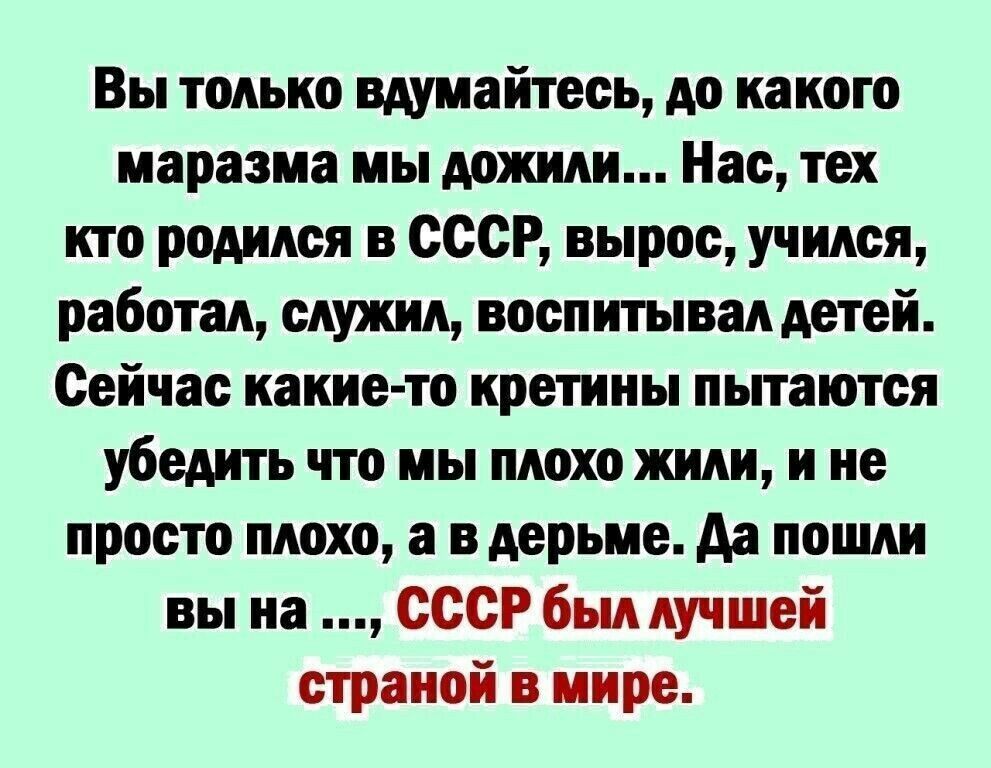 Вы только вдумайтесь до какого маразма мы дожили Нас тех кто родился в СССР вырос учился работал служил воспитывал детей Сейчас какие то кретины пытаются убедить что мы плохо жили и не просто плохо а в дерьме Аа пошли вы на СССР был лучшей страной в мире