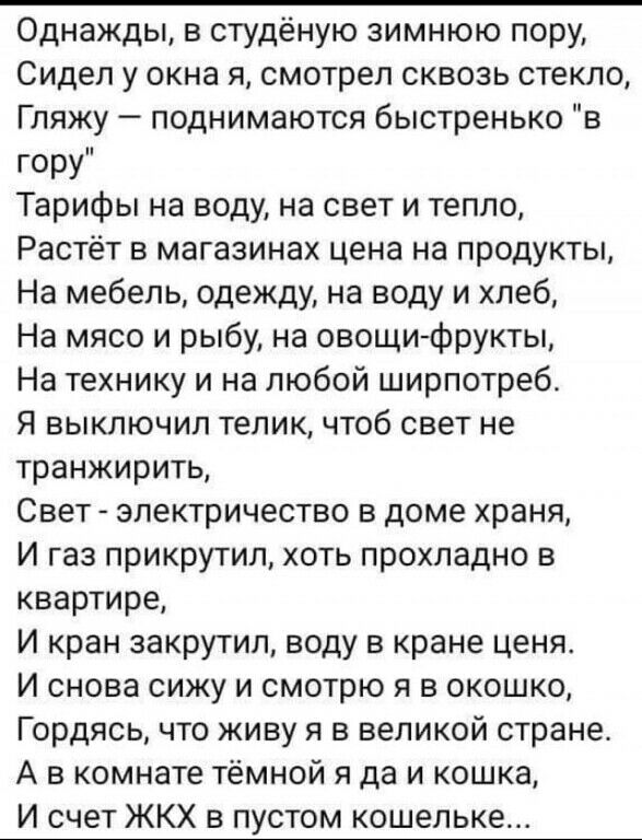 Однажды в студёную зимнюю пору Сидел у окна я смотрел сквозь стекло Гляжу поднимаются быстренько в гору Тарифы на воду на свет и тепло Растёт в магазинах цена на продукты На мебель одежду на воду и хлеб На мясо и рыбу на овощи фрукты На технику и на любой ширпотреб Я выключил телик чтоб свет не транжирить Свет электричество в доме храня И газ прикрутил хоть прохладно в квартире И кран закрутил вод