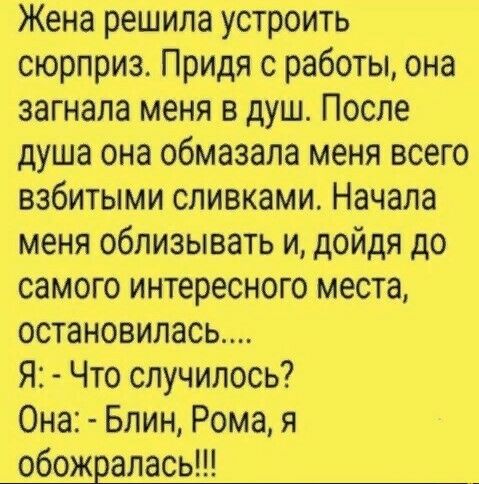 Жена решила устроить сюрприз Придя с работы она загнала меня в душ После душа она обмазала меня всего взбитыми сливками Начала меня облизывать и дойдя до самого интересного места остановилась Я Что случилось Она Блин Рома я обожралась _
