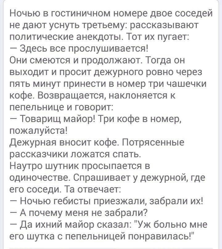 Ночью в гостиничном номере двое соседей не дают уснуть третьему рассказывают политические анекдоты Тот их пугает Здесь все прослушивается Они смеются и продолжают Тогда он выходит и просит дежурного ровно через пять минут принести в номер три чашечки кофе Возвращается наклоняется к пепельнице и говорит Товарищ майор Три кофе в номер пожалуйста Дежурная вносит кофе Потрясенные рассказчики ложатся с