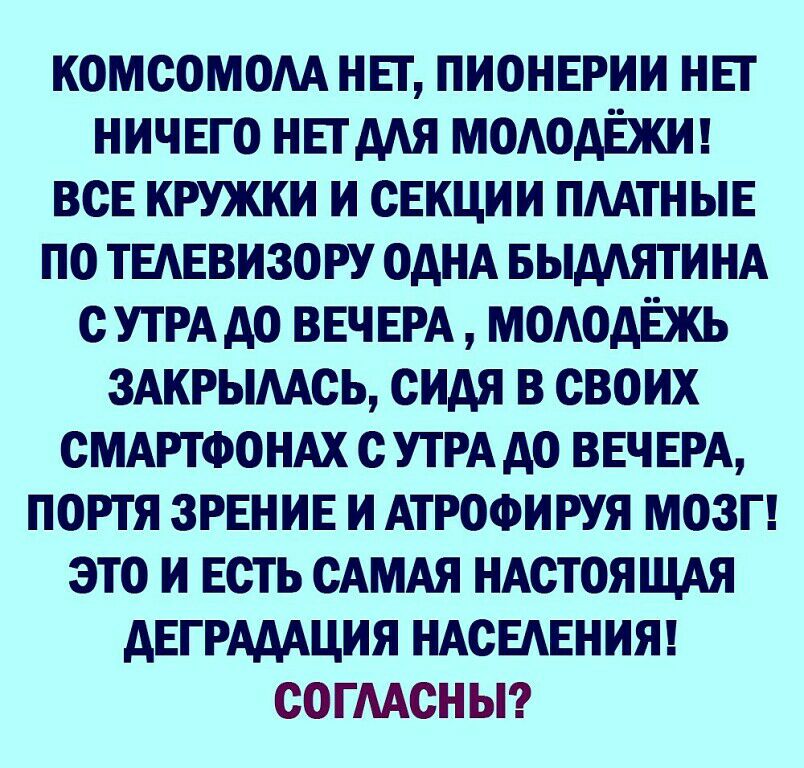 КОМСОМОАА НЕТ ПИОНЕРИИ НЕТ НИЧЕГО НЕТААЯ МОАОАЁЖИ ВСЕ КРУЖКИ И СЕКЦИИ ПААТНЫЕ ПО ТЕАЕВИЗОРУ ОАНА БЫААЯТИНА С УТРА АО ВЕЧ ЕРА МОАОАЁЖЬ ЗАКРЫААСЬ СИАЯ В СВОИХ СМАРТФОНАХ С УТРА АО ВЕЧ ЕРА ПОРТЯ ЗРЕНИЕ И АТРОФИРУЯ МОЗГ ЭТО И ЕСТЬ САМАЯ НАСТОЯЩАЯ АЕГРАААЦИЯ НАСЕАЕНИЯ СОГААСНЫ