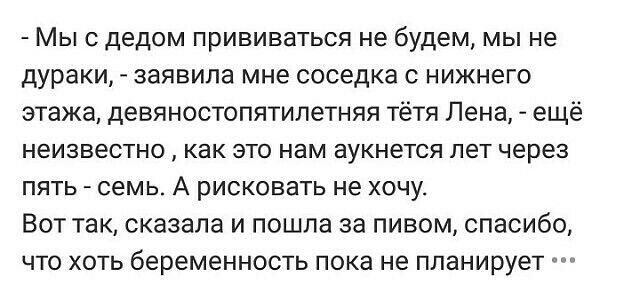 Мыс дедом прививаться не будем мы не дураки заявила мне соседка с нижнего этажа девяностопятилетняя тётя Лена ещё неизвестно как это нам аукнется лет через пять семь А рисковать не хочу Вот так сказала и пошла за пивом спасибо что хоть беременность пока не планирует