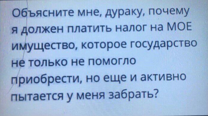 подъясните мне дураку почему я олжен платить налог на МОЕ иЗущество которое государство нё только не помогло Приобрести но еще и активно Е пытается у меня забрать