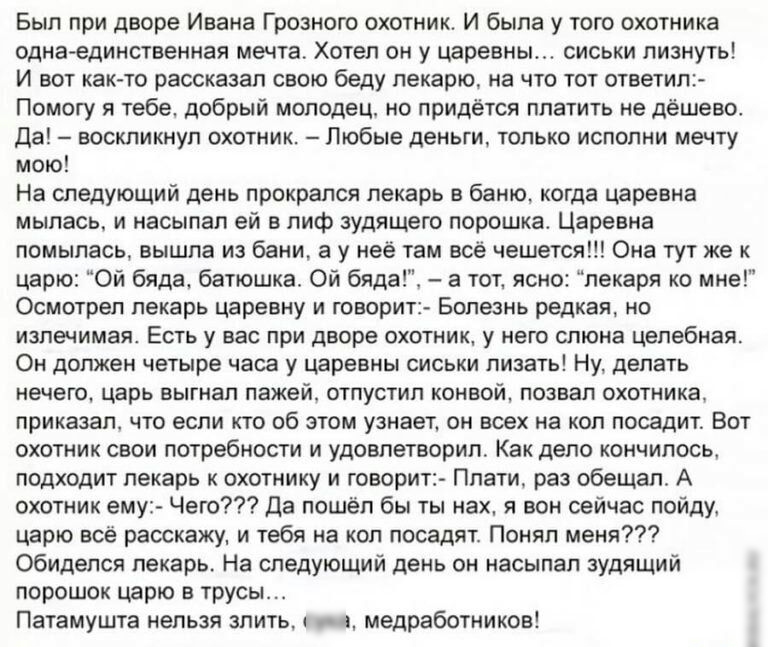 Был при дворе Ивана Грозного охотник И была у того охотника однаединственная мечта Хотел он у царевны сиськи лизнуть И вот как то рассказал свою беду пекарю на что тот ответил Помогу я тебе добрый молодец но придётся платить не дёшево Да воскликнул охотник Любые деньги только испопни мечту мою На следующий день прокрался лекарь в баню когда царевна мылась и насылал ей в лиф зудящего порошка Царевн