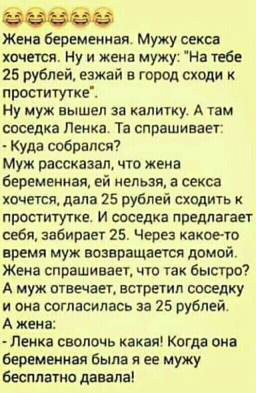 Жена беременная Мужу секса хочется Ну и жена мужу На тебе 25 рублей езжай в город сходи к проститутке Ну муж вышел за калитку А там соседка Пенка Та спрашивает Куда собрался Муж рассказал что жена беременная ей нельзя а секса хочется дала 25 рублей сходить к проститутке и соседка предлагает себя забирает 25 Через какое то время муж возвращается домой Жена спрашивает что так быстро А муж отвечает в