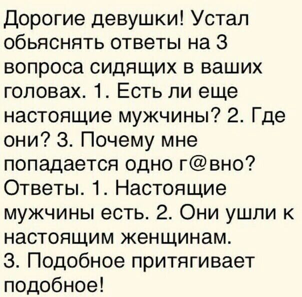 Дорогие девушки Устал обьяснять ответы на 3 вопроса сидящих в ваших головах 1 Есть ли еще настоящие мужчины 2 Где они 3 Почему мне попадается одно гвно Ответы 1 Настоящие мужчины есть 2 Они ушли к настоящим женщинам З Подобное притягивает подобное