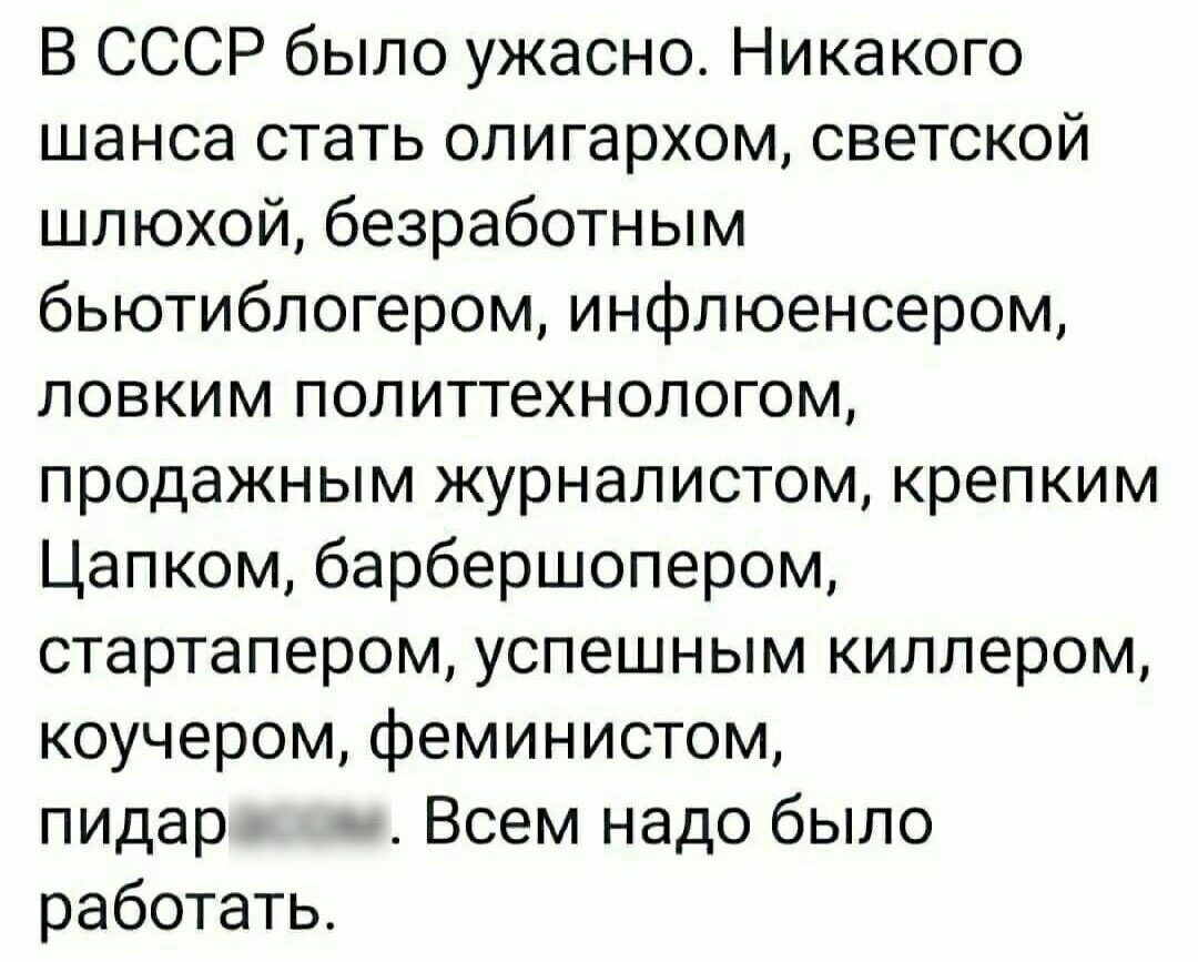 В СССР было ужасно Никакого шансастатьолигархомьсветской ципохойбезработньшл бьютиблогером инфлюенсером ЛОВКИМП0ЛИТТеХНОЛОГ0М продажным журналистом крепким Цапкомбарбершопером стартапером успешным киллером коучеромфеминистом пидар Всем надо было работать