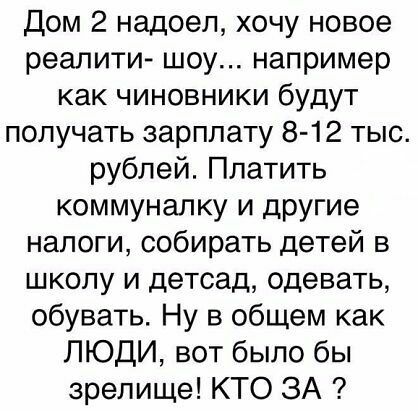 Дом 2 надоел хочу новое реалити шоу например как чиновники будут получать зарплату 8 12 тыс рублей Платить коммуналку и другие налоги собирать детей в школу и детсад одевать обувать Ну в общем как ЛЮДИ вот было бы зрелище КТО ЗА