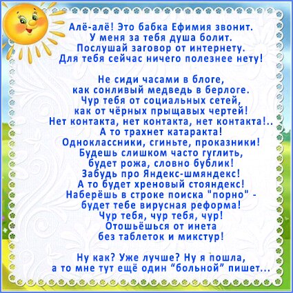 алёалё! Это бабка ефимия звонит. Е бу меня за тебя душа болит.   Послушай заговор от интернету 1у  для тебя сейчас ничего полезнее нету! Не сиди часами в блоге, как сонливый медведь в берлоге. Чур тебя от социальных сетей, как от чёрных прыщавых чертей! Нет контакта, нет контакта, нет контакта!.. А то трахнет катаракта! Одноклассники, сгиньте, проказники! Будешь слишком часто гуглить, дет рожа, словно бублик! За уць про яндексшмяндекс! Ато будет хреновый стояндекс! Наберёшь в строке поиска порно