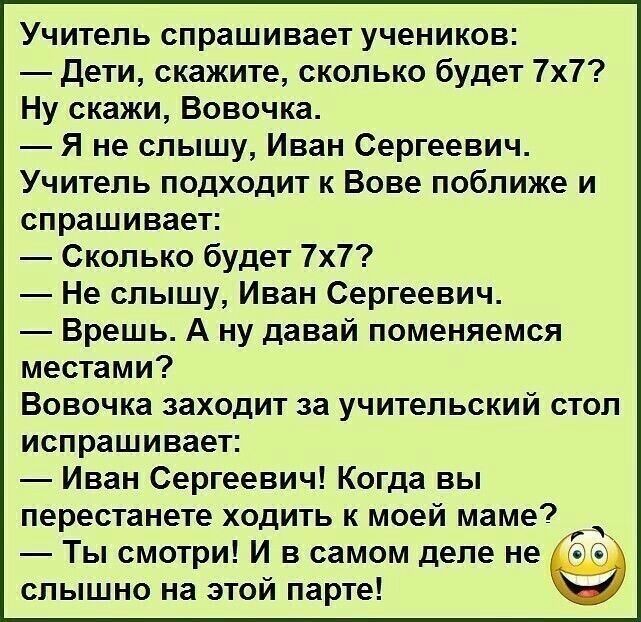 Учитель спрашивает учеников Дети скажите сколько будет 7х7 Ну скажи Вовочка Я не слышу Иван Сергеевич Учитель подходит к Вове поближе и спрашивает Сколько будет 7х7 Не слышу Иван Сергеевич Вреш ь А ну давай поменяемся местами Вовочка заходит за учительский стол испрашивает Иван Сергеевич Когда вы перестанете ходить к моей маме д Ты смотри И в самом деле не слышно на этой парте