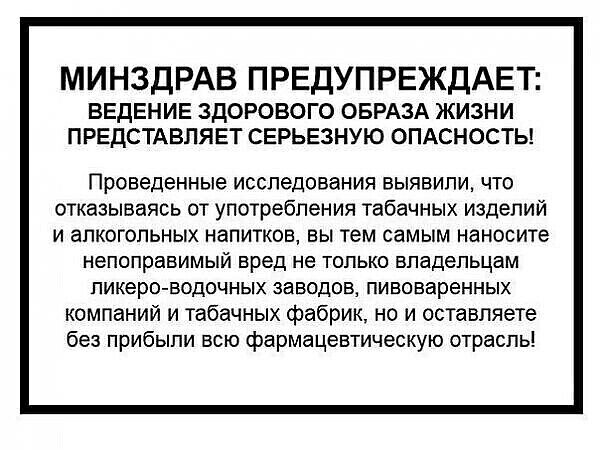 МИНЗДРАВ ПРЕДУПРЕЖДАЕТ ВЕДЕНИЕ ЗДОРОВОГО ОБРАЗА ЖИЗНИ ПРЕДСТАВЛЯЕТ СЕРЬЕЗНУЮ ОПАСНОСТЬ Проведенные Исследования БЫЯВИПУЪ ЧТО отказываясь ОТ употребления табачных ИЗДЕЛИЙ и алкогольных напитков вы тем самым наносите непоправимый вред не только владельцам ликера водочных заводов пивоваренных компаний и табачных фабрик но и оставляете без прибыли всю фармацевтическую отрасль