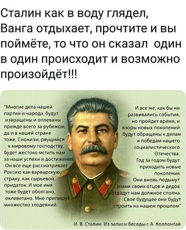 Сталин как в воду глядел Ванга отдыхает прочтите и вы поймёте то что он сказал один в один происходит и возможно произойдёт Миогие дела нашей и все же как бы и партии и парада будут разви талии гобытия изврвщеиы и оппеваиы ио пройдег время и прежде всего за рубеж _ шары новых поколеиий да и в нашей страже будут обращены делам тже Сиоиидм рвущий и победам нашего мировому господ социалистические буд