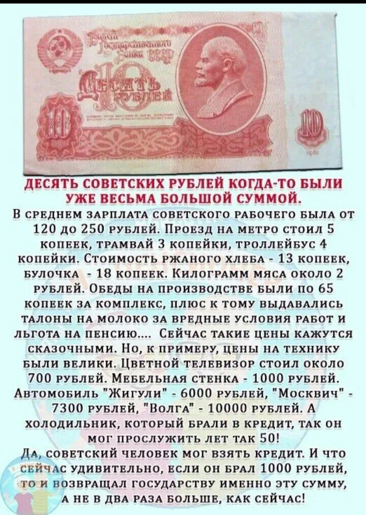Десять советских рублей когдато были уже весьма большой суммой. В среднем зарплата советского рабочего была от 120 до 250 рублей. Проезд на метро стоил 5 копеек, трамвай 3 копейки, троллейбус 4 копейки. Стоимость ржаного хлеба  13 копеек, булочка  18 копеек. Килограмм мясл около 2 рублей. Обеды на производстве были по 65 копеек за комплекс, плюс к тому выдавались талоны на молоко за вредные условия работ и льгот нл пенсию.... Сейчас такие цены кажутся склзочными. Но, к примеру, цены на технику были велики. Цветной телевизор стоил около 700 рублей. Мебельная стенка  1000 рублей. Автомовиль 