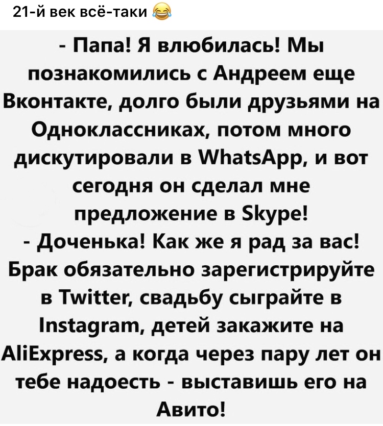 21 й век всё таки Папа Я влюбилась Мы познакомились с Андреем еще Вконтакте долго были друзьями на Одноклассниках потом много дискутировали в Ьа15Арр и вот сегодня он сделал мне предложение в уре доченька Как же я рад за вас Брак обязательно зарегистрируйте в Тшійег свадьбу сыграйте в п51а9гат детей закажите на АіЕхрге5 а когда через пару лет он тебе надоесть выставишь его на Авито