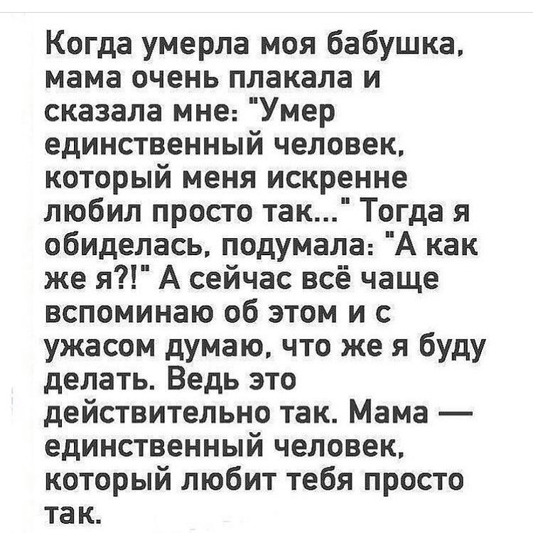 Когда умерла моя бабушка мама очень плакала и сказала мне Умер единственный человек который меня искренне любил просто так Тогда я обиделась подумала А как же я А сейчас всё чаще вспоминаю об этом и с ужасом думаю что же я буду делать Ведь это действительно так Мама единственный человек который любит тебя просто так