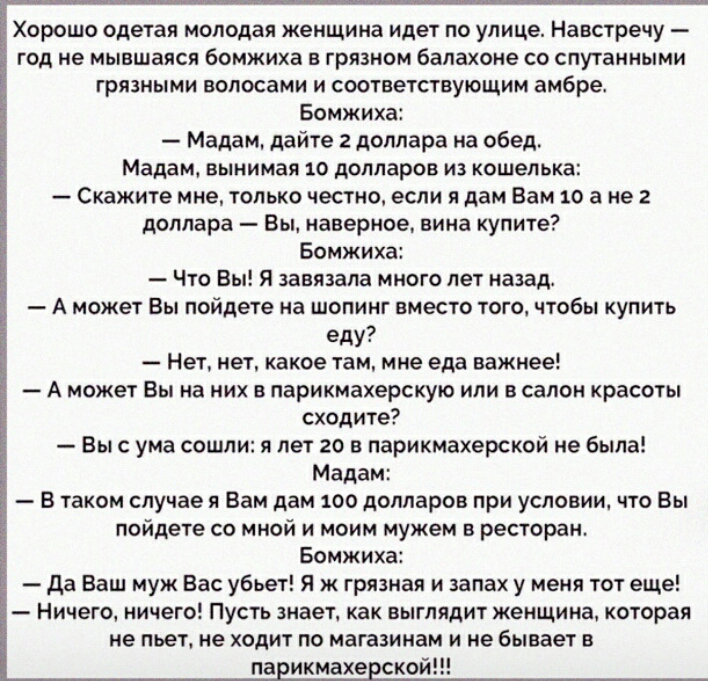Хорошо одетая молодая женщина идет по улице Навстречу год не мывшаяся бомжиха в грязном балахоне со спутанными грязными волосами и соответствующим амбре Бомжиха Мадам дайте 2 доллара на обед Мадам вынимая 10 долларов из кошелька Скажите мне только честно если я дам Вам 10 а не 2 доллара Вы наверное вина купите Бомжиха Что Вы Я завязала много лет назад А может Вы пойдете на шопинг вместо того чтобы