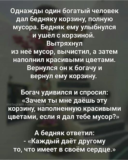 Однажды один богатый человек дап бедняку корзину полную мусора Бедняк ему улыбнулся и ушёл с корзиной Вытряхнул из неё мусор вычистип а затем наполнил красивыми цветами Вернулся он к богачу и вернул ему корзину Богач удивился и спросил Зачем ты мне даёшь эту корзину наполненную красивыми цветами если я дал тебе мусор А бедняк ответил Каждый даёт другому то что имеет в своём сердце