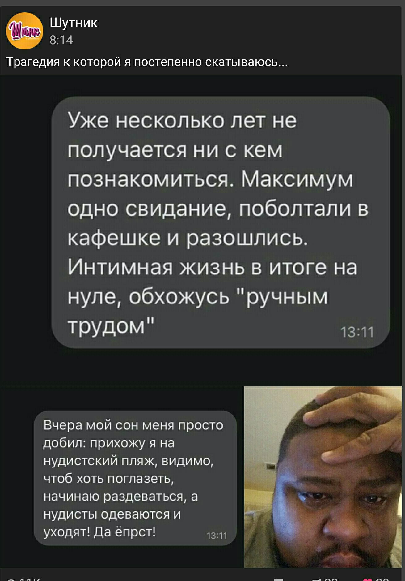 Шутник 814 Трагедия к которой я постепенно скатываюсь Уже несколько лет не получается ни с кем познакомиться Максимум одно свидание поболтали в кафешке и разошлись Интимная жизнь в итоге на нуле обхожусь ручным ТРУДОМ 1311 Вчера мой сон меня просто добил прихожу я на нудистский пляж видимо чтоб хоть поглазеть начинаю раздеваться а нудисты одеваются и уходят Да ёпрст