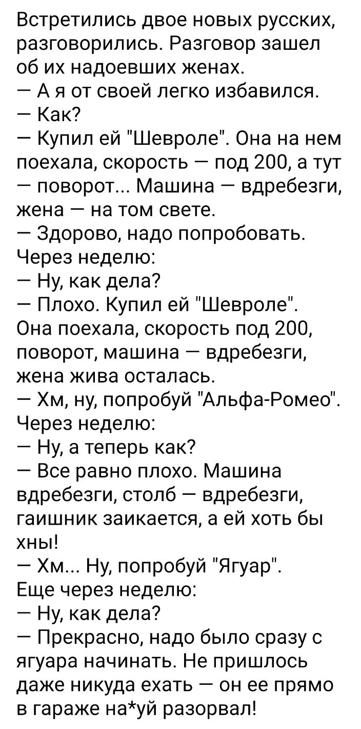 Встретились двое новых русских разговорились Разговор зашел об их надоевших женах А я от своей легко избавился Как Купил ей Шевроле Она на нем поехала скорость под 200 а тут поворот Машина вдребезги жена на том свете Здорово надо попробовать Через неделю Ну как дела Плохо Купил ей Шевроле Она поехала скорость под 200 поворот машина вдребезги жена жива осталась Хм ну попробуй Альфа Ромео Через неде