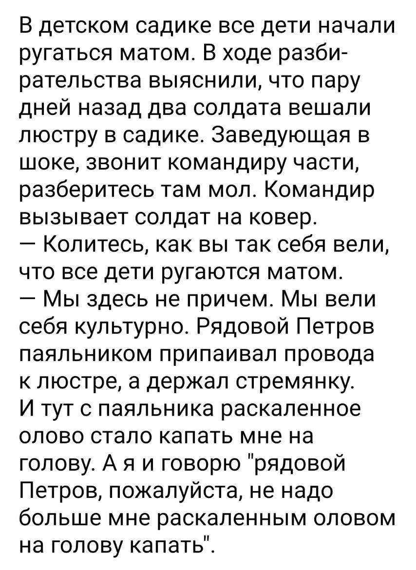 В детском садике все дети начали ругаться матом В ходе разби рательства выяснили что пару дней назад два солдата вешали люстру в садике Заведующая в шоке звонит командиру части разберитесь там мол Командир вызывает солдат на ковер Колитесь как вы так себя вели что все дети ругаются матом Мы здесь не причем Мы вели себя культурно Рядовой Петров паяльником припаивал провода к люстре а держал стремян