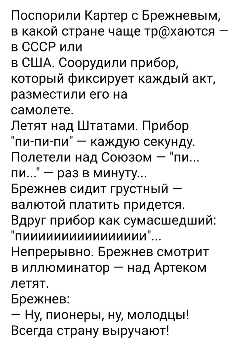Поспорили Картер с Брежневым в какой стране чаще трхаются в СССР или в США Соорудили прибор который фиксирует каждый акт разместили его на самолете Летят над Штатами Прибор пи пи пи каждую секунду Полетели над Союзом пи пи раз в минуту Брежнев сидит грустный валютой платить придется Вдруг прибор как сумасшедший пииииииииииииииииЁ Непрерывно Брежнев смотрит в иллюминатор над Артеком летят Брежнев Н