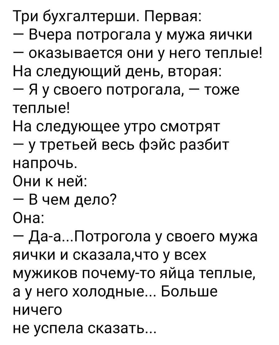 Три бухгалтерши Первая Вчера потрогала у мужа яички оказывается они у него теплые На следующий день вторая Я у своего потрогала тоже теплые На следующее утро смотрят у третьей весь фэйс разбит напрочь Они к ней В чем дело Она Да аПотрогола у своего мужа яички и сказалачто у всех мужиков почемуто яйца теплые а у него холодные Больше ничего не успела сказать