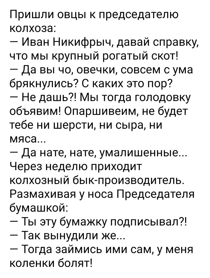 Пришли овцы к председателю колхоза Иван Никифрыч давай справку что мы крупный рогатый скот Да вы чо овечки совсем с ума брякнулись С каких это пор Не дашь Мы тогда голодовку объявим Опаршивеим не будет тебе ни шерсти ни сыра ни мяса Да нате нате умалишенные Через неделю приходит колхозный бык производитель Размахивая у носа Председателя бумашкой Ты эту бумажку подписывал Так вынудили же Тогда займ