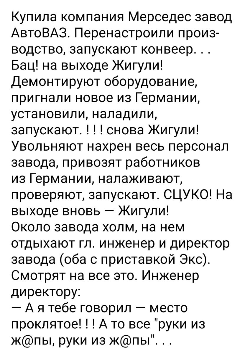 Купила компания Мерседес завод АвтоВАЗ Перенастроили произ водство запускают конвеер Бац на выходе Жигули Демонтируют оборудование пригнали новое из Германии установили наладили запускают снова Жигули Увольняют нахрен весь персонал завода привозят работников из Германии налаживают проверяют запускают СЦУКО На выходе вновь Жигули Около завода холм на нем отдыхают гл инженер и директор завода оба с 