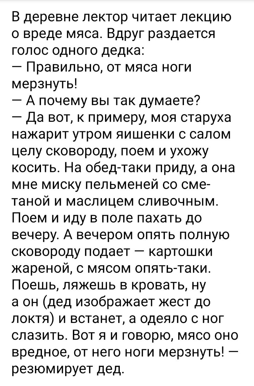 В деревне лектор читает лекцию о вреде мяса Вдруг раздается голос одного дедка Правильно от мяса ноги мерзнуть А почему вы так думаете Да вот к примеру моя старуха нажарит утром яишенки с салом целу сковороду поем и ухожу косить На обед таки приду а она мне миску пельменей со сме таной и маслицем сливочным Поем и иду в поле пахать до вечеру А вечером опять полную сковороду подает картошки жареной 