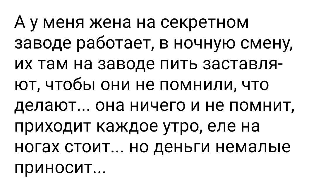 А у меня жена на секретном заводе работает в ночную смену их там на заводе пить заставля ют чтобы они не помнили что делают она ничего и не помнит приходит каждое утро еле на ногах стоит но деньги немалые приносит