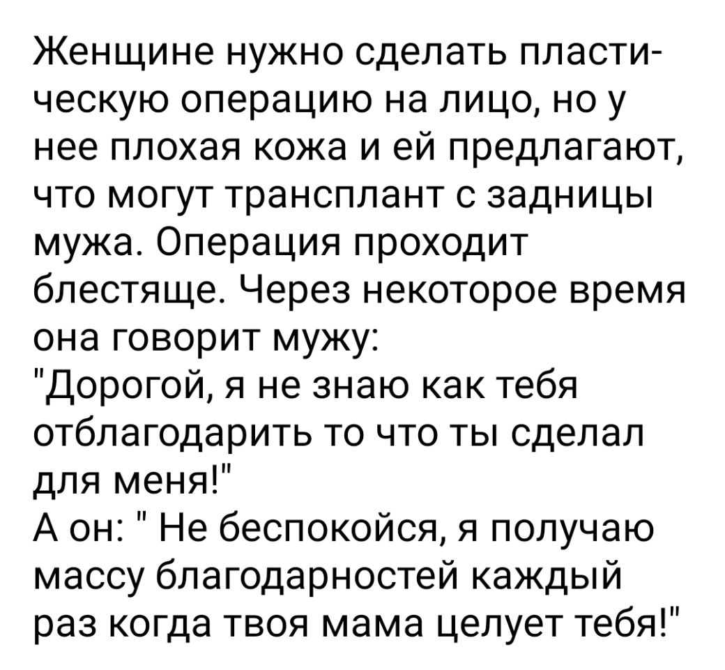 Женщине нужно сделать пласти ческую операцию на лицо но у нее плохая кожа и ей предлагают что могут трансплант с задницы мужа Операция проходит блестяще Через некоторое время она говорит мужу Дорогой я не знаю как тебя отблагодарить то что ты сделал для меня А он Не беспокойся я получаю массу благодарностей каждый раз когда твоя мама целует тебя