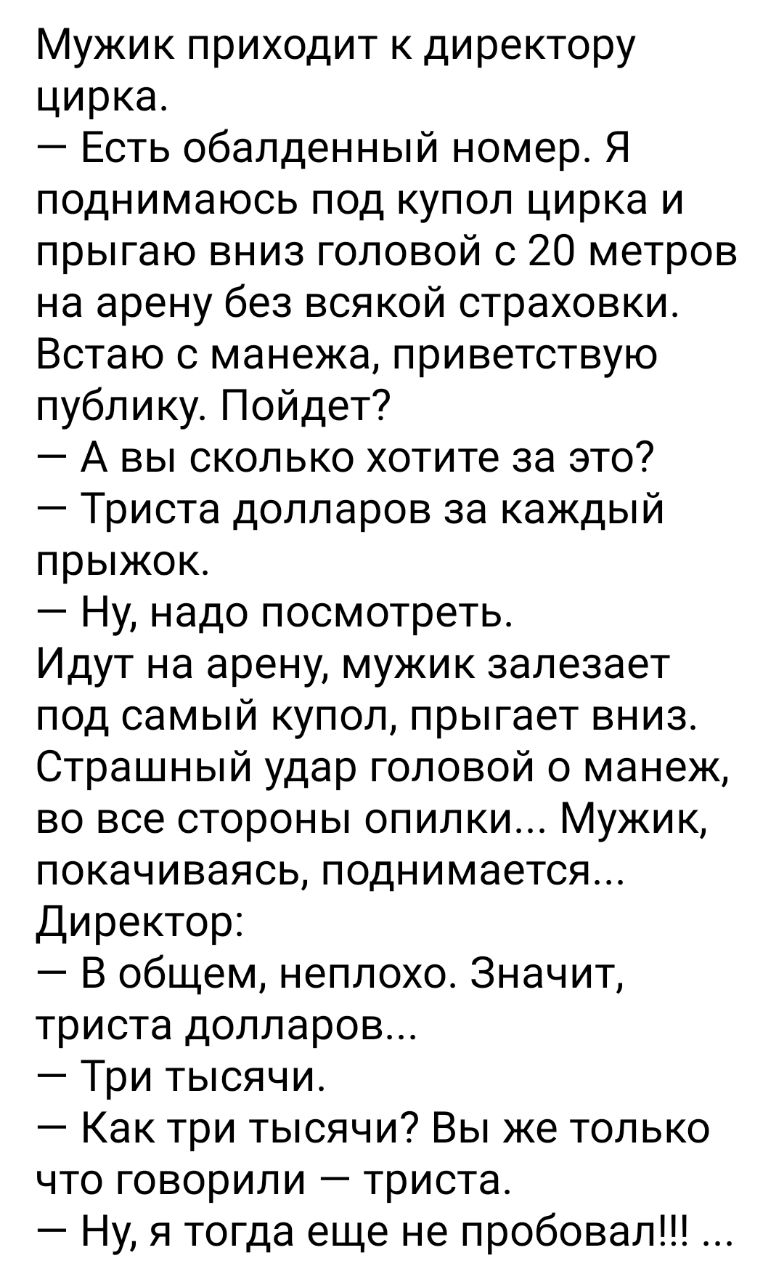 Мужик приходит к директору цирка Есть обалденный номер Я поднимаюсь под купол цирка и прыгаю вниз головой с 20 метров на арену без всякой страховки Встаю с манежа приветствую публику Пойдет А вы сколько хотите за это Триста долларов за каждый прыжок Ну надо посмотреть Идут на арену мужик залезает под самый купол прыгает вниз Страшный удар головой о манеж во все стороны опилки Мужик покачиваясь под