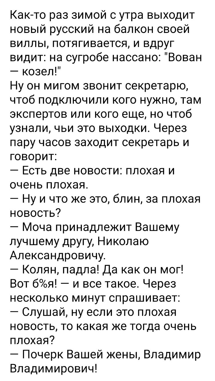 Както раз зимой с утра выходит новый русский на балкон своей виллы потягивается и вдруг видит на сугробе нассано Вован козел Ну он мигом звонит секретарю чтоб подключили кого нужно там экспертов или кого еще но чтоб узнали чьи это выходки Через пару часов заходит секретарь и говорит Есть две новости плохая и очень плохая Ну и что же это блин за плохая новость Моча принадлежит Вашему лучшему другу 