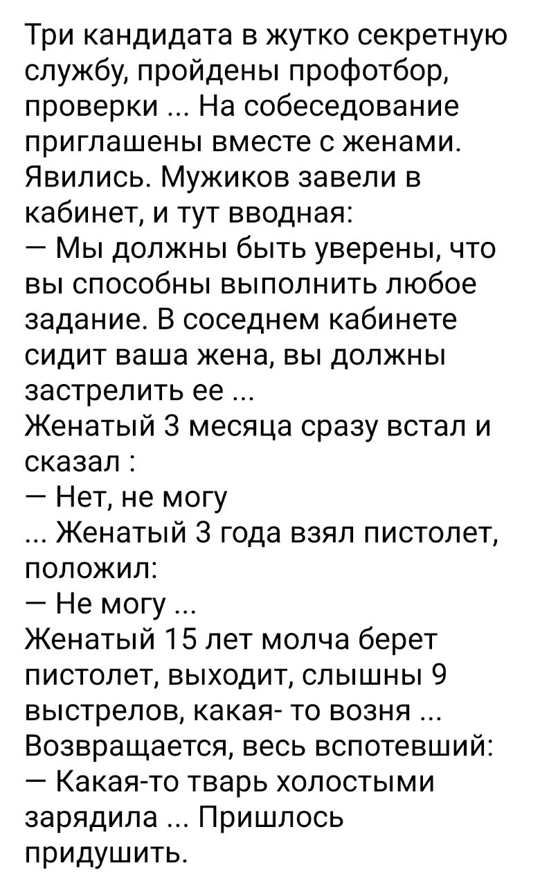 Три кандидата в жутко секретную службу пройдены профотбор проверки На собеседование приглашены вместе с женами Явились Мужиков завели в кабинет и тут вводная Мы должны быть уверены что вы способны выполнить любое задание В соседнем кабинете сидит ваша жена вы должны застрелить ее Женатый 3 месяца сразу встал и сказал Нет не могу Женатый 3 года взял пистолет положил Не могу Женатый 15 лет молча бер