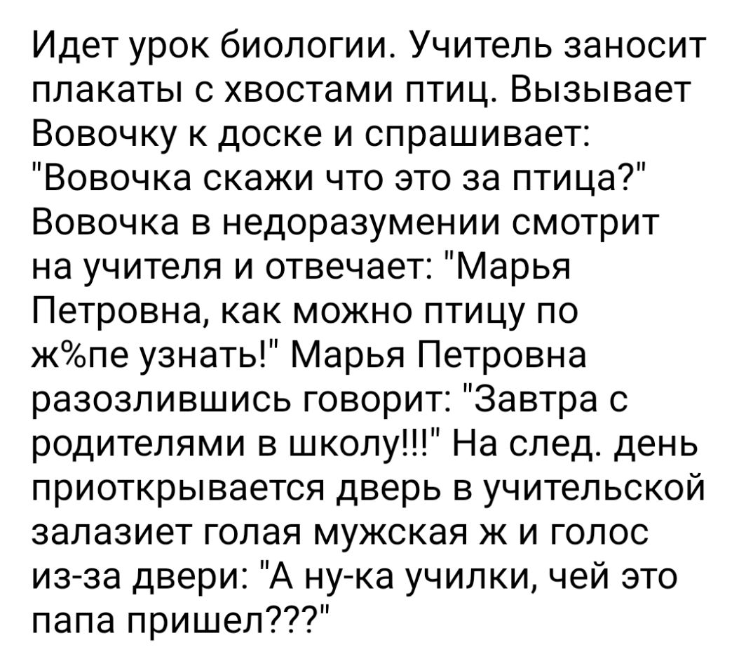 Идет урок биологии Учитель заносит плакаты с хвостами птиц Вызывает Вовочку к доске и спрашивает Вовочка скажи что это за птица Вовочка в недоразумении смотрит на учителя и отвечает Марья Петровна как можно птицу по жопе узнать Марья Петровна разозлившись говорит Завтра с родителями в школу На след день приоткрывается дверь в учительской залазиет голая мужская ж и голос из за двери А ну ка училки 