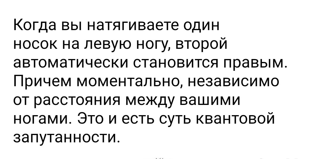 Когда ВЫ натягиваете ОДИН НОСОК Нд ЛЭВУЮ НОГУ ВТОРОЙ аВТОМЭТИЧЭСКИ СТаНОВИТСЯ правым причем МОМЭНТЭЛЬНО НЭЗЭВИСИМО ОТ расстояния между ВдШИМИ ногами ЭТО И ЕСТЬ СУТЬ КВЭНТОВОЙ ЗЭПУТаННОСТИ