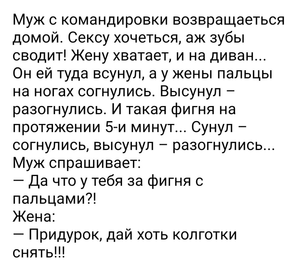 Муж с командировки возвращаеться домой Сексу хочеться аж зубы сводит Жену хватает и на диван Он ей туда всунул а у жены пальцы на ногах согнулись Высунул разогнулись И такая фигня на протяжении 5 и минут Сунул согнулись высунул разогнулись Муж спрашивает Да что у тебя за фигня с пальцами Жена Придурок дай хоть колготки снять