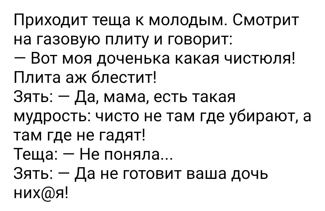 Приходит теща к молодым Смотрит на газовую плиту и говорит Вот моя доченька какая чистюля Плита аж блестит Зять Да мама есть такая мудрость чисто не там где убирают а там где не гадят Теща Не поняла Зять Да не готовит ваша дочь нихя