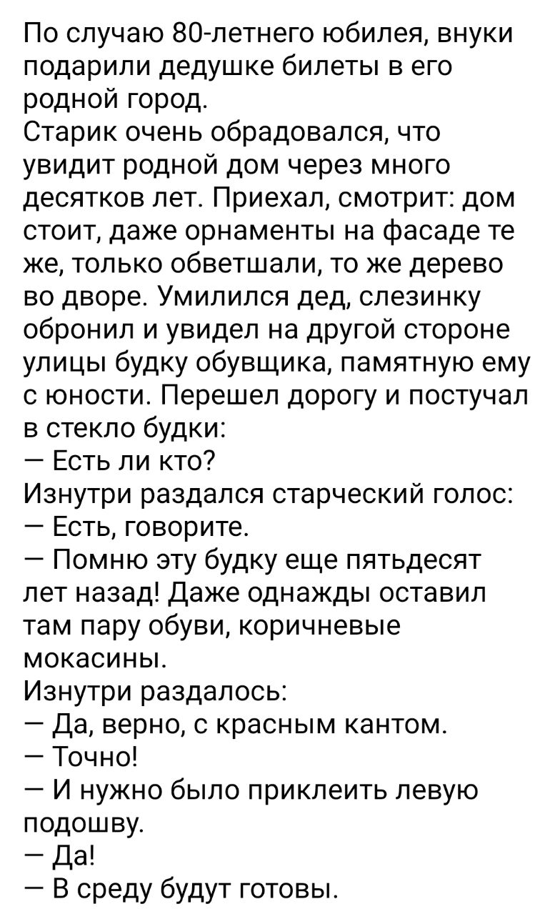 По случаю 80летнего юбилея внуки подарили дедушке билеты в его родной город Старик очень обрадовался что увидит родной дом через много десятков лет Приехал смотрит дом стоит даже орнаменты на фасаде те же только обветшали то же дерево во дворе Умилился дед спезинку обронил и увидел на другой стороне улицы будку обувщика памятную ему с юности Перешел дорогу и постучал в стекло будки Есть ли кто Изн