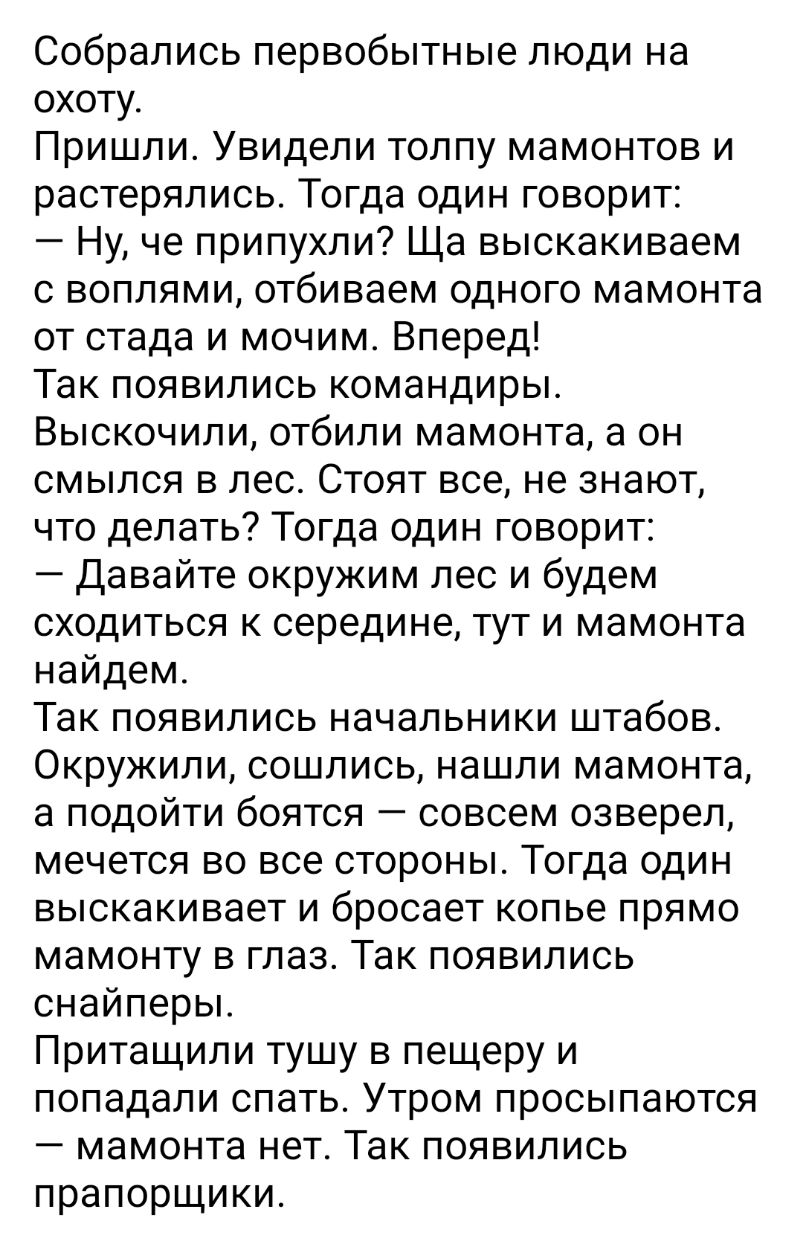 Собрались первобытные люди на охоту Пришли Увидели толпу мамонтов и растерялись Тогда один говорит Ну че припухли Ща выскакиваем с воплями отбиваем одного мамонта от стада и мочим Вперед Так появились командиры Выскочили отбили мамонта а он смылся в лес Стоят все не знают что делать Тогда один говорит Давайте окружим лес и будем сходиться к середине тут и мамонта найдем Так появились начальники шт